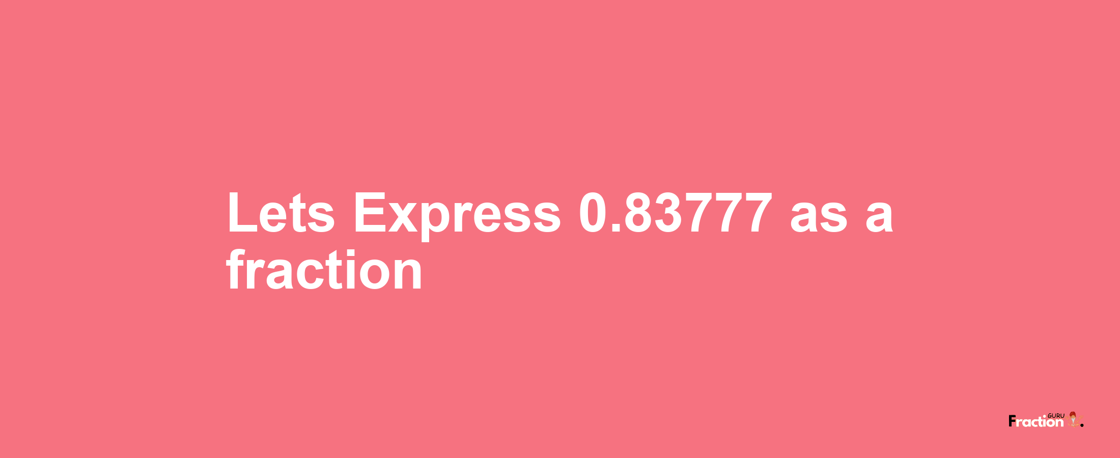 Lets Express 0.83777 as afraction